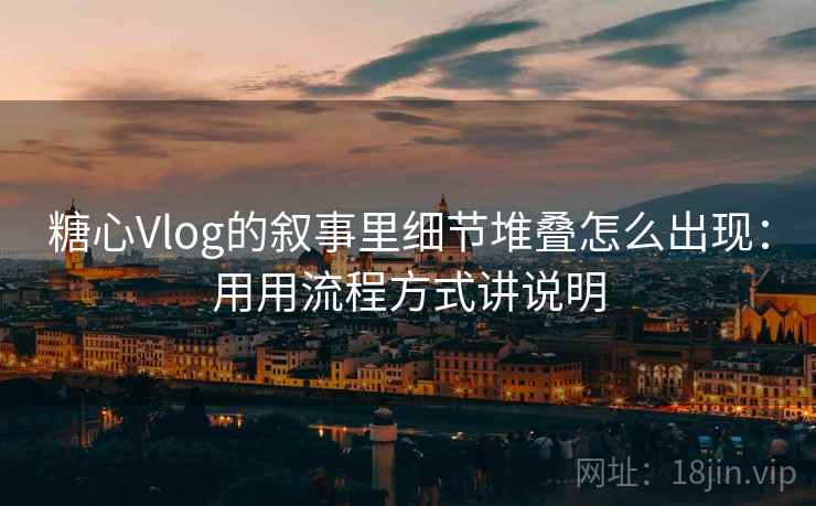 糖心Vlog的叙事里细节堆叠怎么出现:用用流程方式讲说明 糖心Vlog的叙事里细节堆叠怎么出现:用用流程方式讲说明
