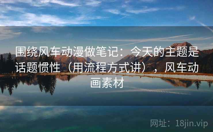 围绕风车动漫做笔记：今天的主题是话题惯性（用流程方式讲），风车动画素材