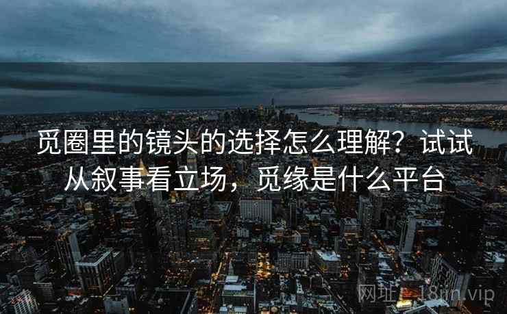 觅圈里的镜头的选择怎么理解?试试从叙事看立场,觅缘是什么平台 觅圈里的镜头的选择怎么理解?试试从叙事看立场,觅缘是什么平台