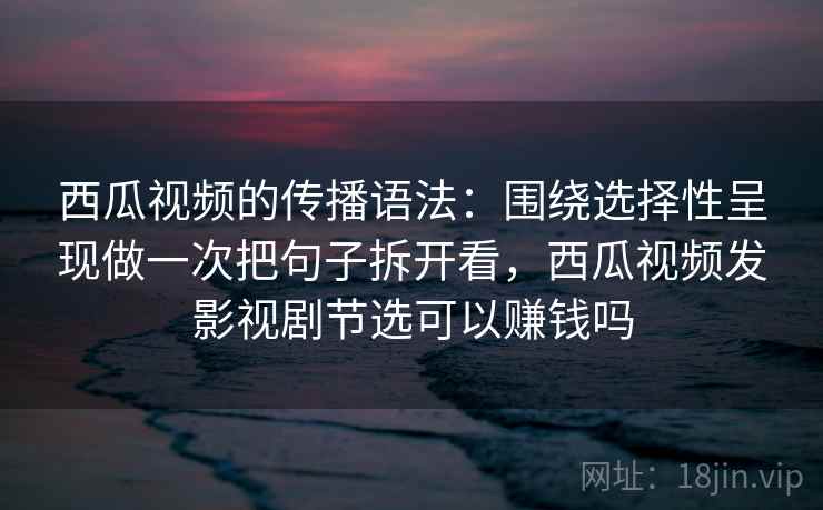 西瓜视频的传播语法：围绕选择性呈现做一次把句子拆开看，西瓜视频发影视剧节选可以赚钱吗