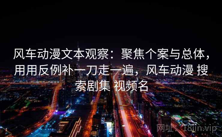 风车动漫文本观察：聚焦个案与总体，用用反例补一刀走一遍，风车动漫 搜索剧集 视频名