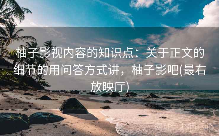 柚子影视内容的知识点：关于正文的细节的用问答方式讲，柚子影吧(最右放映厅)