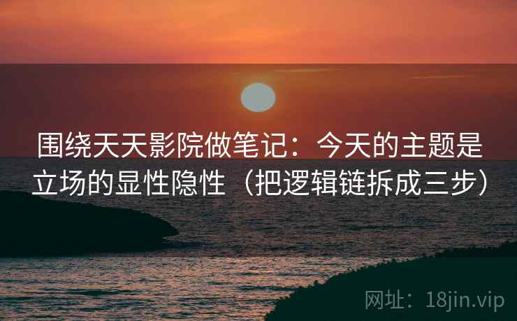 围绕天天影院做笔记：今天的主题是立场的显性隐性（把逻辑链拆成三步）