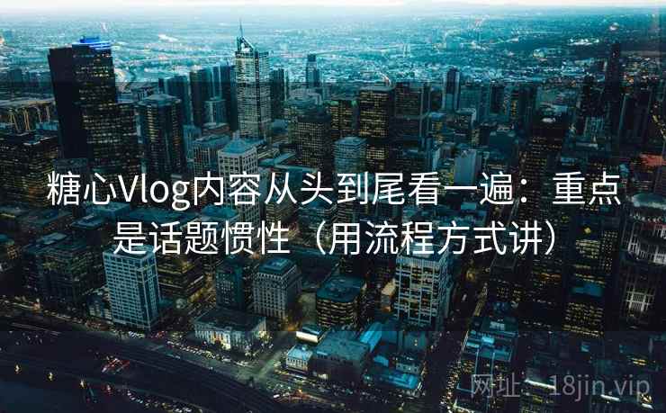 糖心Vlog内容从头到尾看一遍：重点是话题惯性（用流程方式讲）